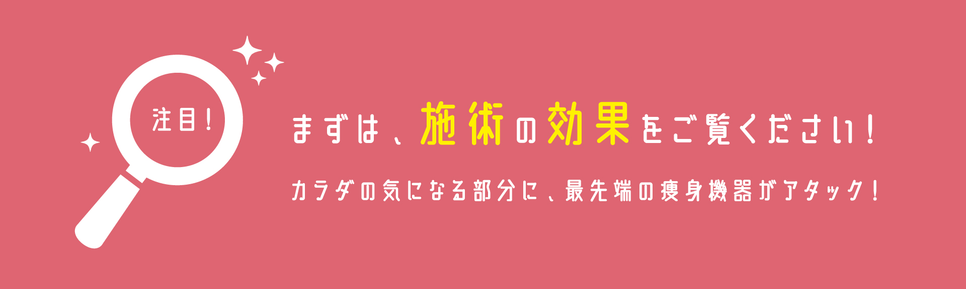 まずは、施術の効果をご覧ください！カラダの気になる部分に、最先端の痩身機器がアタック！
